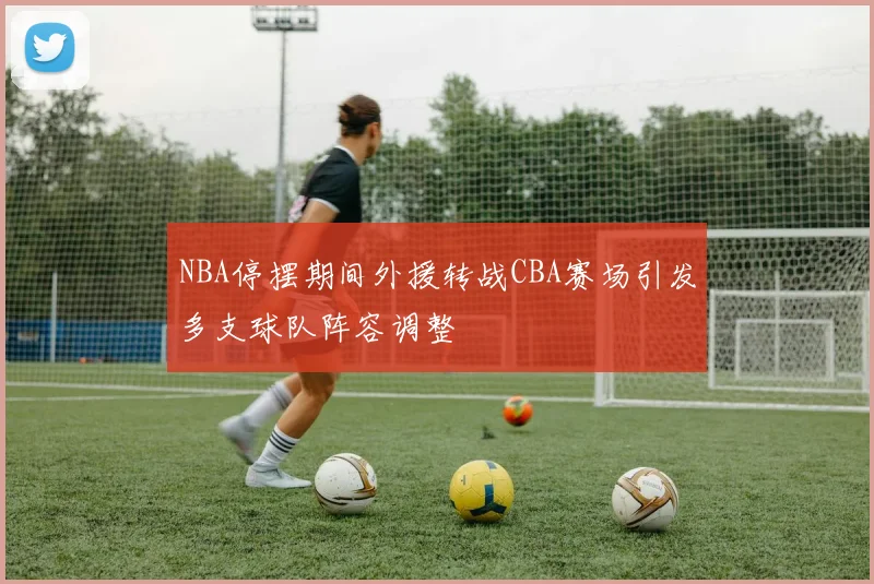 NBA停摆期间外援转战CBA赛场引发多支球队阵容调整
