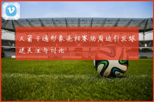 火箭卡通形象亮相赛场周边引发球迷关注与讨论