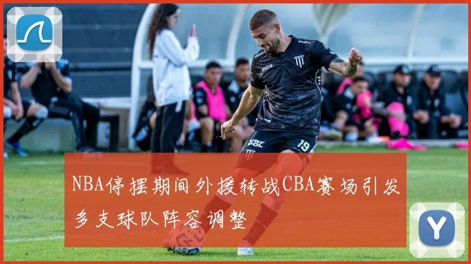 NBA停摆期间外援转战CBA赛场引发多支球队阵容调整