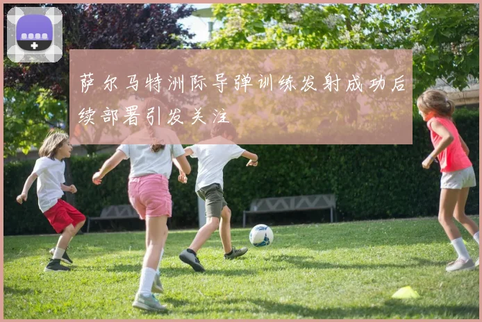 萨尔马特洲际导弹训练发射成功后续部署引发关注