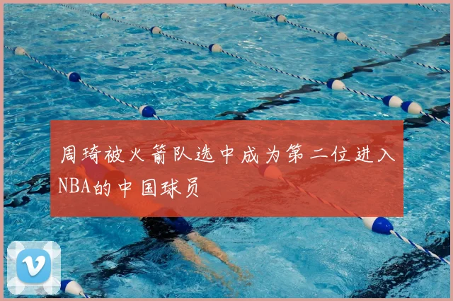 周琦被火箭队选中成为第二位进入NBA的中国球员