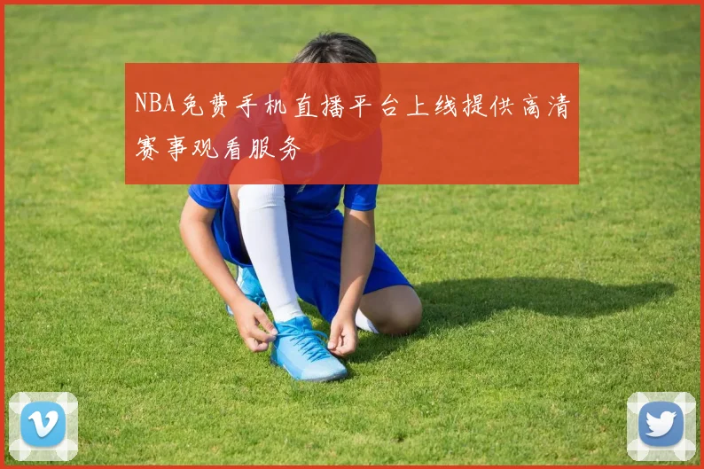 NBA免费手机直播平台上线提供高清赛事观看服务