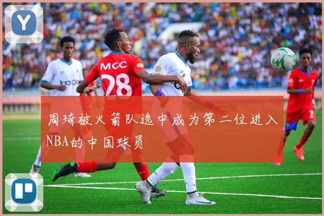周琦被火箭队选中成为第二位进入NBA的中国球员