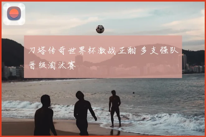 刀塔传奇世界杯激战正酣 多支强队晋级淘汰赛
