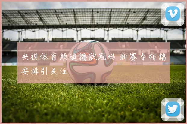 央视体育频道播欧冠吗 新赛季转播安排引关注