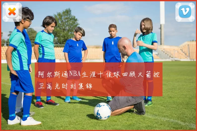 阿尔斯通NBA生涯十佳球回顾火箭控卫高光时刻集锦