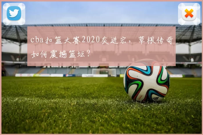 cba扣篮大赛2020矣进宏，草根传奇如何震撼篮坛？