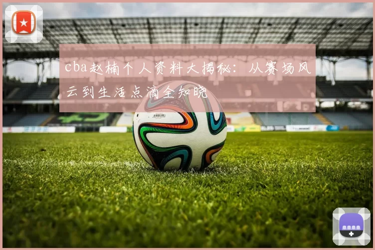 cba赵楠个人资料大揭秘:从赛场风云到生活点滴全知晓