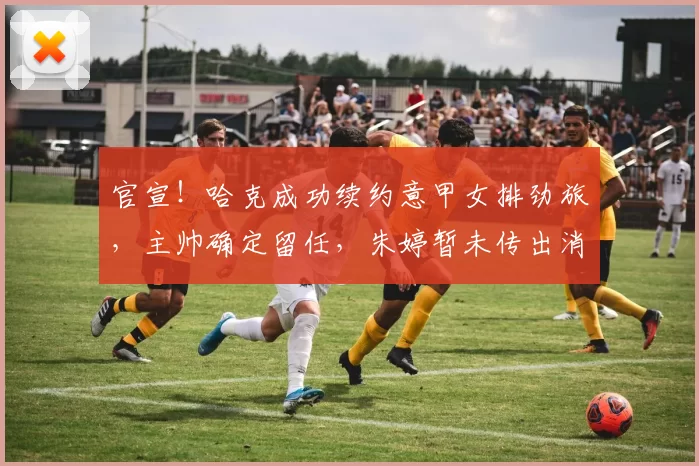 官宣！哈克成功续约意甲女排劲旅，主帅确定留任，朱婷暂未传出消息