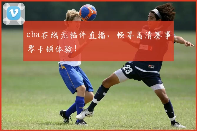 cba在线无插件直播，畅享高清赛事零卡顿体验！