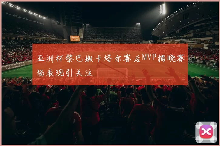 亚洲杯黎巴嫩卡塔尔赛后MVP揭晓赛场表现引关注