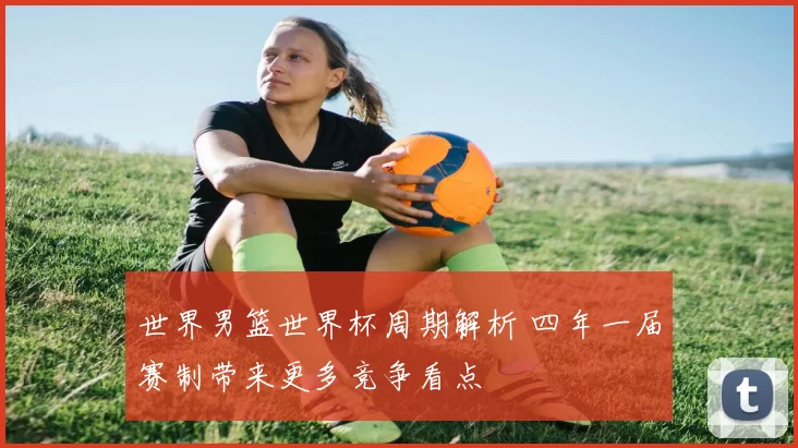 世界男篮世界杯周期解析 四年一届赛制带来更多竞争看点