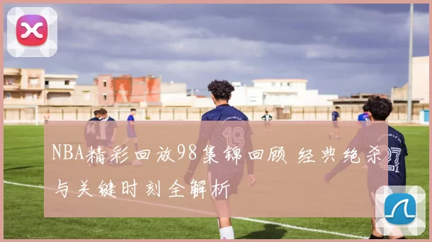 NBA精彩回放98集锦回顾 经典绝杀与关键时刻全解析