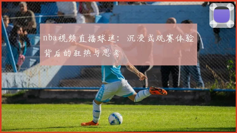 nba视频直播球迷：沉浸式观赛体验背后的狂热与思考