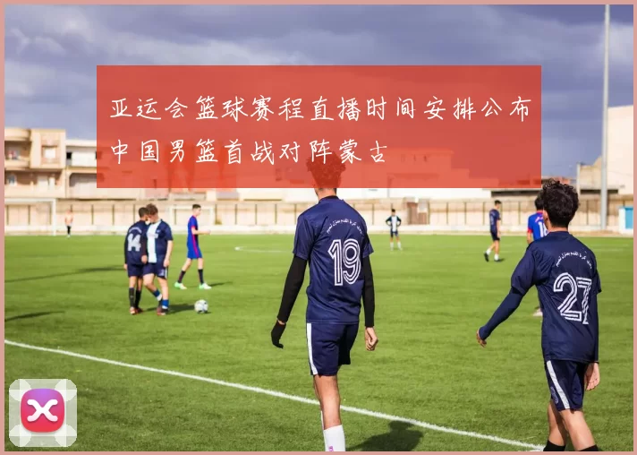 亚运会篮球赛程直播时间安排公布中国男篮首战对阵蒙古