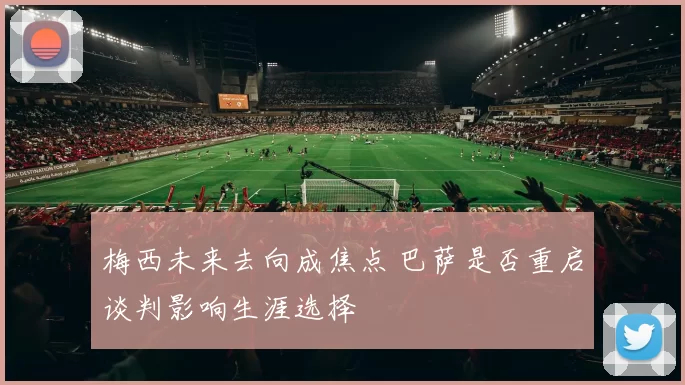 梅西未来去向成焦点 巴萨是否重启谈判影响生涯选择