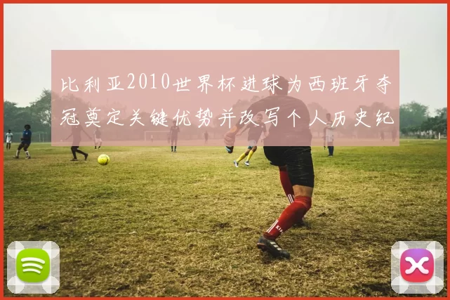 比利亚2010世界杯进球为西班牙夺冠奠定关键优势并改写个人历史纪录