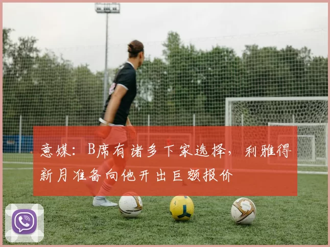 意媒：B席有诸多下家选择，利雅得新月准备向他开出巨额报价