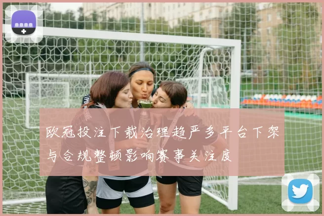 欧冠投注下载治理趋严多平台下架与合规整顿影响赛事关注度