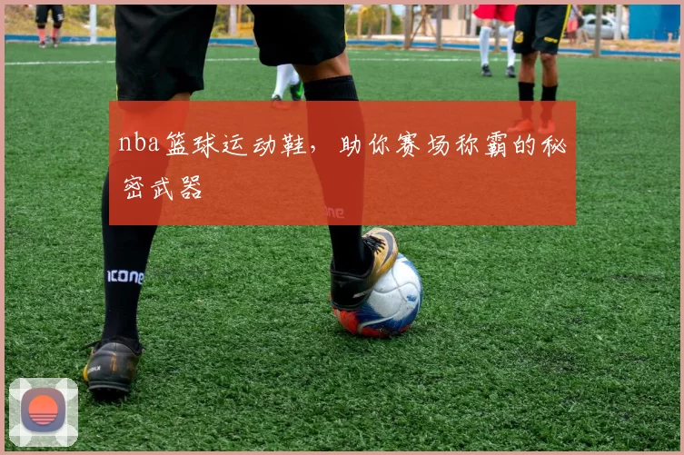 nba篮球运动鞋，助你赛场称霸的秘密武器