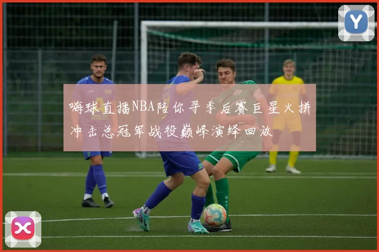 嗨球直播NBA陪你寻季后赛巨星火拼冲击总冠军战役巅峰演绎回放