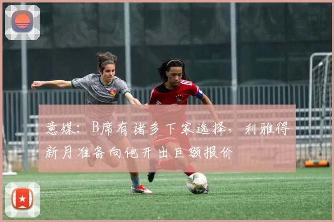 意媒：B席有诸多下家选择，利雅得新月准备向他开出巨额报价