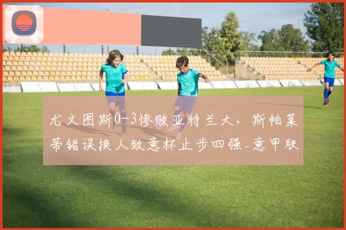 尤文图斯0-3惨败亚特兰大，斯帕莱蒂错误换人致意杯止步四强_意甲联赛_麦肯尼_欧冠