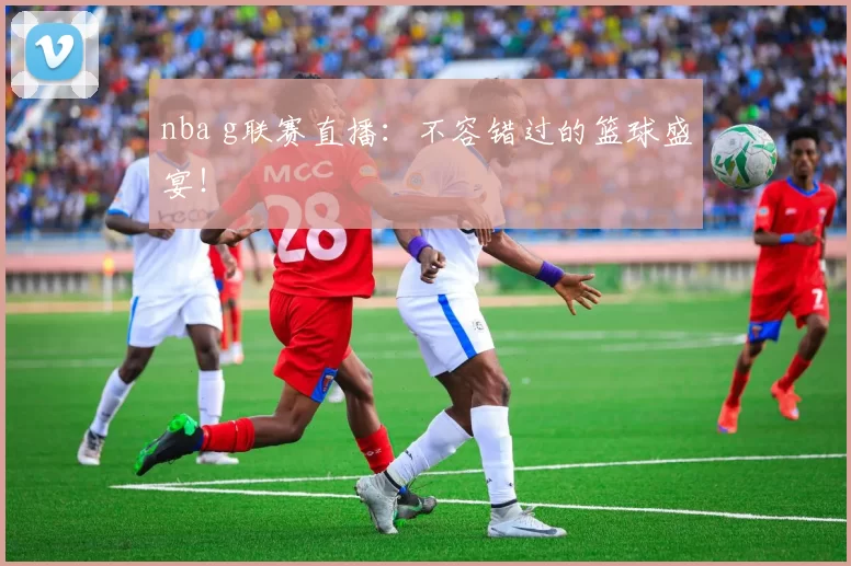 nba g联赛直播：不容错过的篮球盛宴！