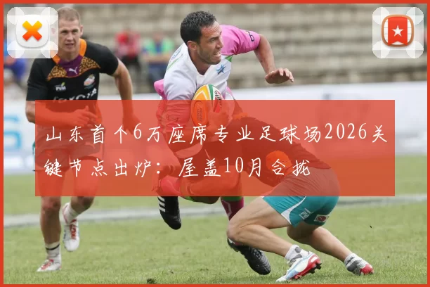 山东首个6万座席专业足球场2026关键节点出炉：屋盖10月合拢