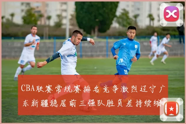 CBA联赛常规赛排名竞争激烈辽宁广东新疆稳居前三强队胜负差持续缩小