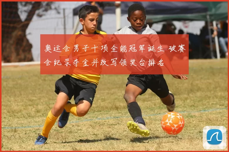 奥运会男子十项全能冠军诞生 破赛会纪录夺金并改写领奖台排名
