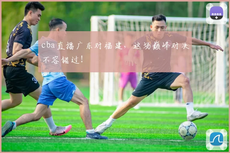 cba直播广东对福建,这场巅峰对决不容错过!