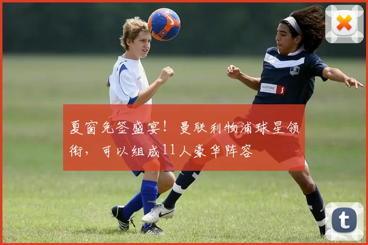 夏窗免签盛宴！曼联利物浦球星领衔，可以组成11人豪华阵容