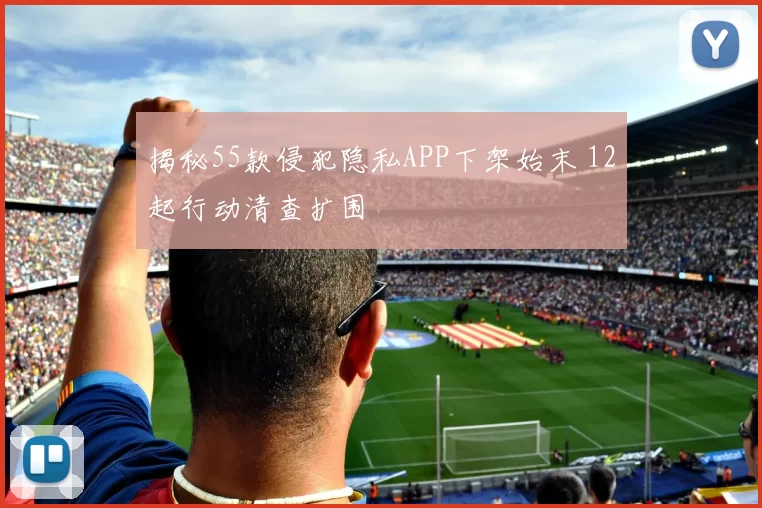 揭秘55款侵犯隐私APP下架始末 12起行动清查扩围