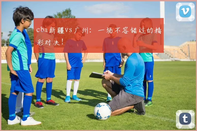 cba新疆vs广州：一场不容错过的精彩对决！