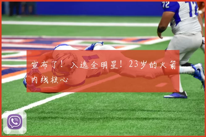 宣布了！入选全明星！23岁的火箭内线核心