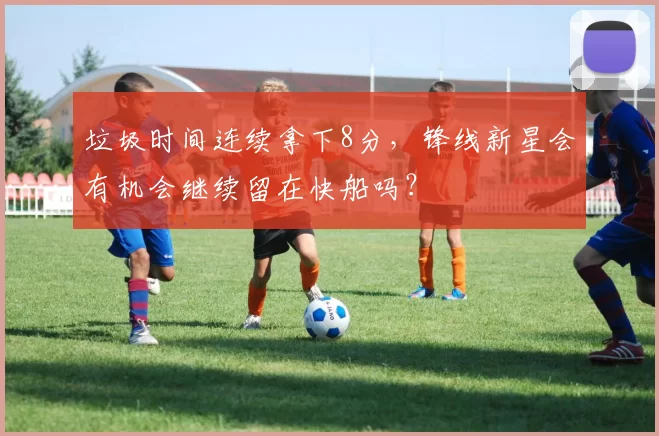 垃圾时间连续拿下8分,锋线新星会有机会继续留在快船吗?