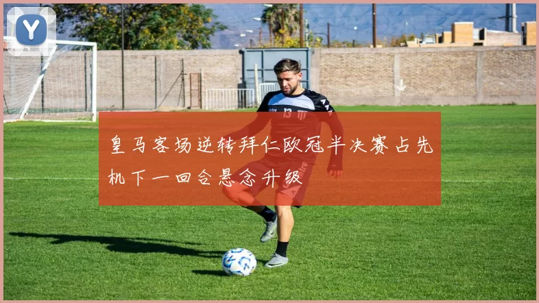 皇马客场逆转拜仁欧冠半决赛占先机下一回合悬念升级