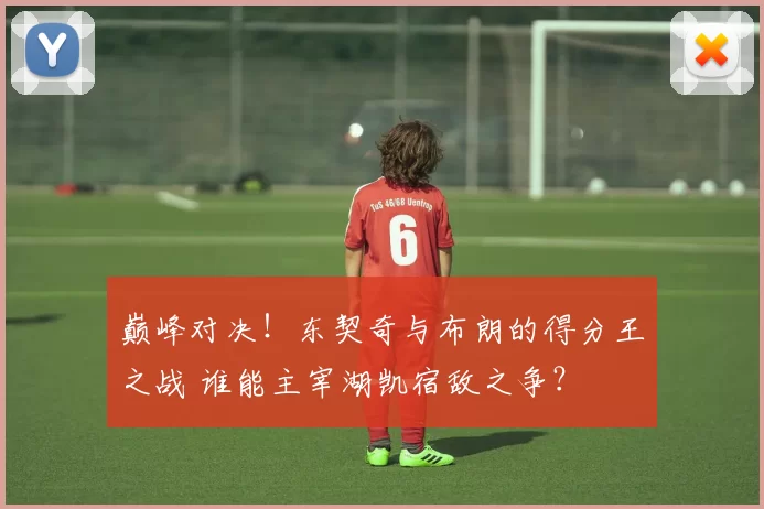 巅峰对决！东契奇与布朗的得分王之战 谁能主宰湖凯宿敌之争？