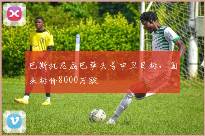 巴斯托尼成巴萨头号中卫目标，国米标价8000万欧