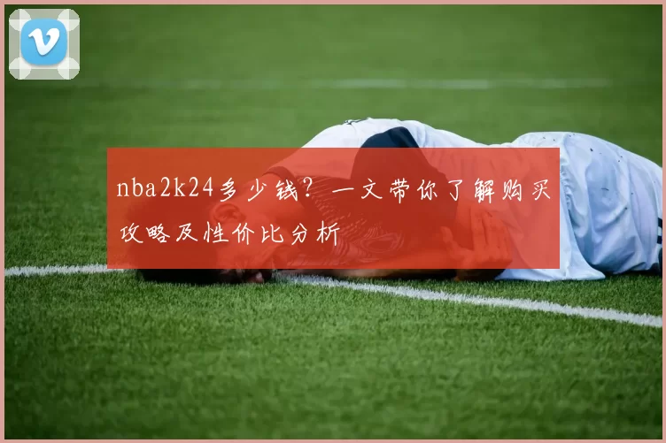 nba2k24多少钱？一文带你了解购买攻略及性价比分析