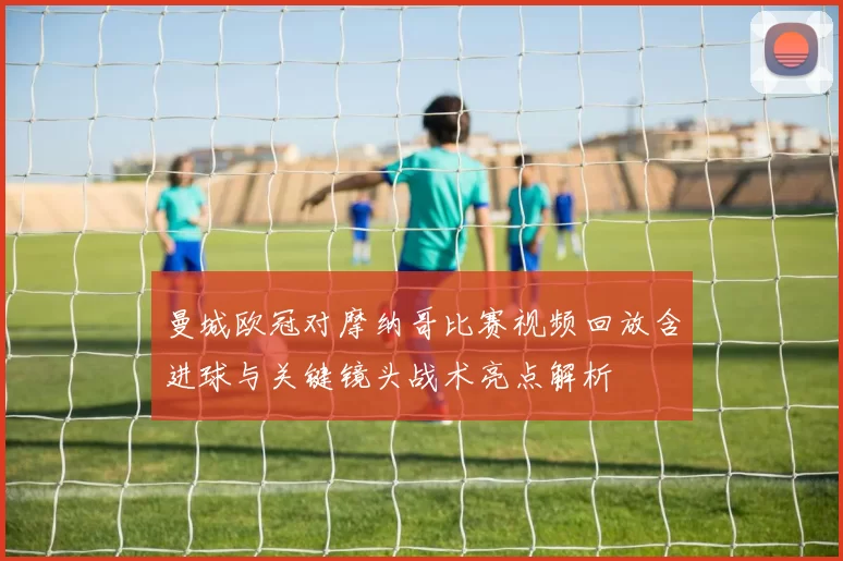 曼城欧冠对摩纳哥比赛视频回放含进球与关键镜头战术亮点解析
