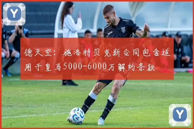 德天空：施洛特贝克新合同包含适用于皇马5000-6000万解约条款