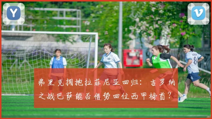 弗里克拥抱拉菲尼亚回归：吉罗纳之战巴萨能否借势回位西甲榜首？