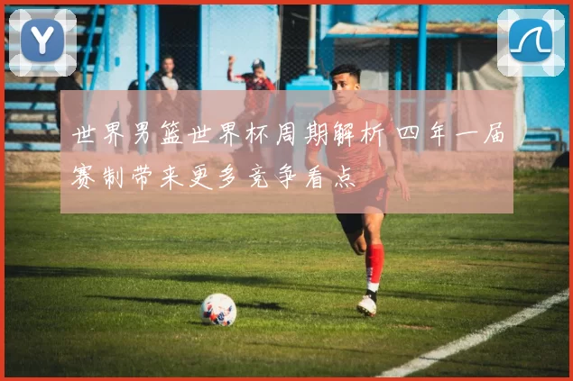 世界男篮世界杯周期解析 四年一届赛制带来更多竞争看点