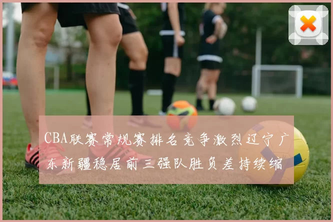 CBA联赛常规赛排名竞争激烈辽宁广东新疆稳居前三强队胜负差持续缩小