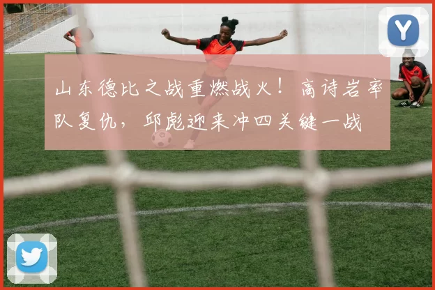 山东德比之战重燃战火！高诗岩率队复仇，邱彪迎来冲四关键一战
