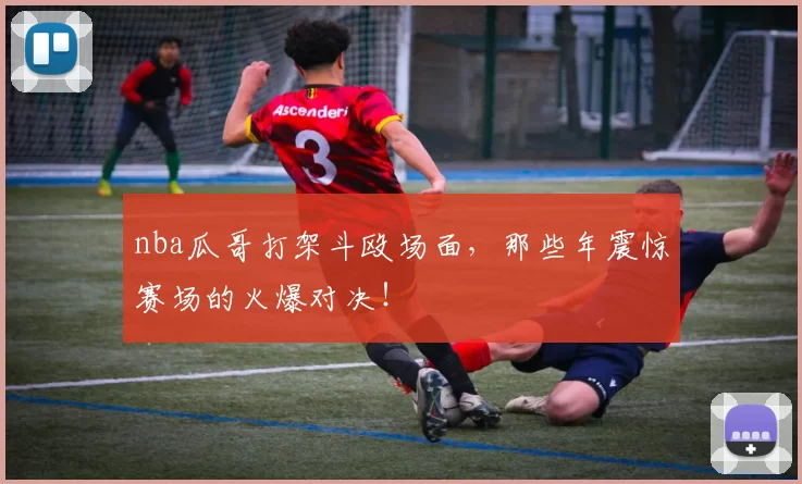 nba瓜哥打架斗殴场面，那些年震惊赛场的火爆对决！