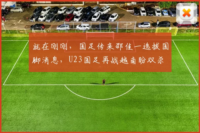就在刚刚，国足传来邵佳一选拔国脚消息，U23国足再战越南盼双杀
