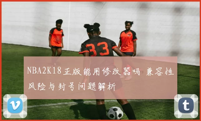 NBA2K18正版能用修改器吗 兼容性风险与封号问题解析